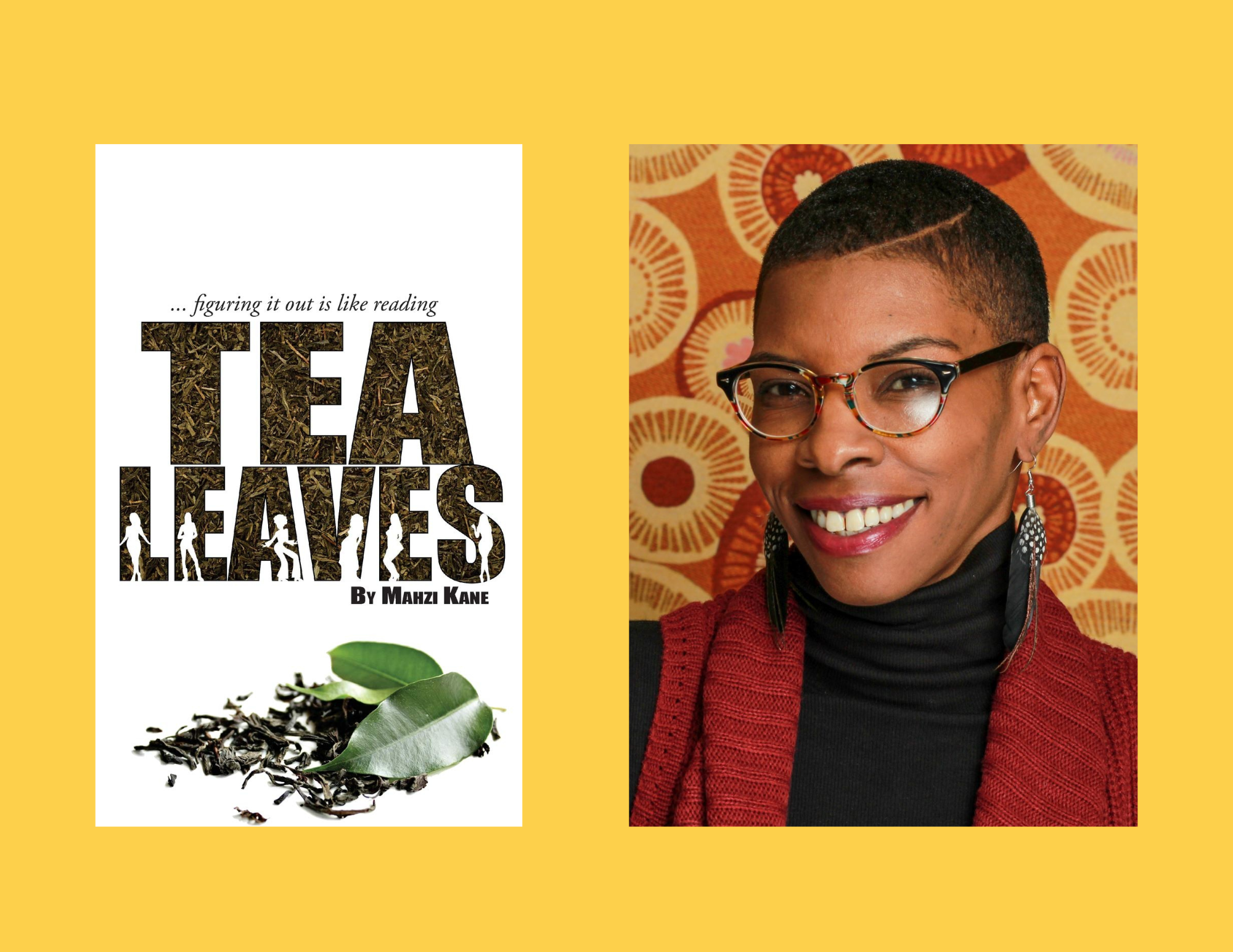 A bright yellow background with two photos side-by-side in the center. On the right is Mahzi Kane, smiling in front of an orange and red backdrop. She has a shaved hair style and glasses. She is wearing a black turtleneck with a red shawl and black-and-white feather earrings. On the left is the cover of her book, Tea Leaves, which is a white backdrop with the text "...figuring it out is like reading Tea Leaves by Mahzi Kane" Inside the title's letters are tea leaves and outlines of people. A green leaf on top of more leaves sits at the bottom of the cover.